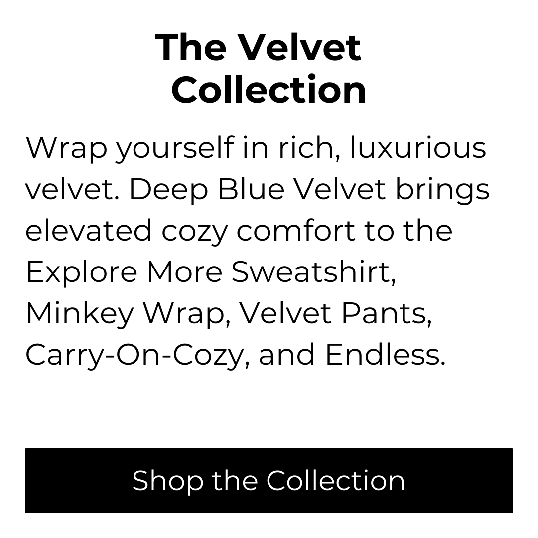 Text: The Velvet Collection. Write yourself in rich, luxurious velvet. Deep Blue Velvet brings elevated cozy comport to the Explore More Sweatshirt, Minkey Wrap, Velvet Pants, Carry-on-Cozy, and Endless. Button: Shop the Collection